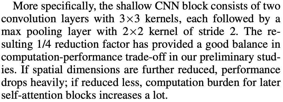 More specifically, the shallow CNN block consists of two 
convolution layers with 3><3 kernels, each followed by a 
max pooling layer with 2x2 kernel of stride 2. The re- 
sulting 1/4 reduction factor has provided a good balance in 
computation-performance trade-off in our preliminary stud- 
ies. If spatial dimensions are further reduced, performance 
drops heavily; if reduced less, computation burden for later 
self-attention blocks increases a lot. 
