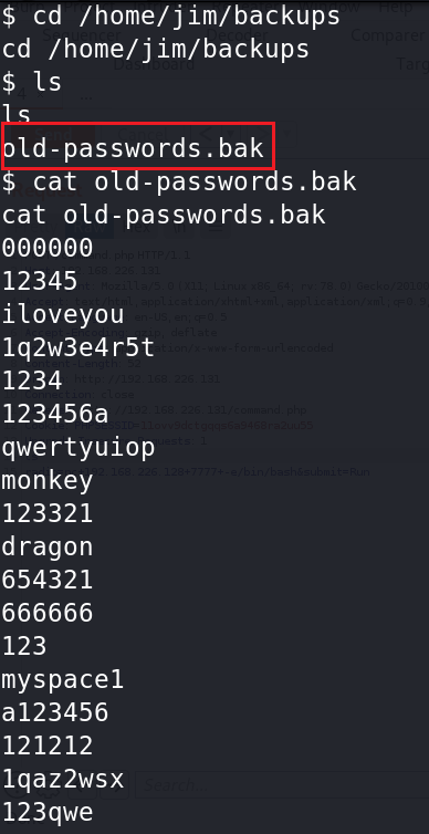 $ cd /home/jim/backups 
cd /home/jim/backups 
Id-passwords . bak 
-passwor s. bak 
cat o 
cat old-passwords. bak 
12345 
iloveyou 
Iq2w3e4r5t 
1234 
123456a 
qwertyuiop 
monkey 
123321 
dragon 
654321 
666666 
123 
myspacel 
a123456 
121212 
Iqaz2wsx 
123qwe 