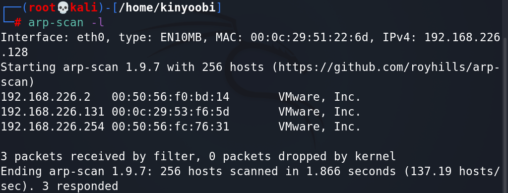 e 
[ / home/ kinyoobil 
arp-scan -l 
Interface: eth@, type: 
. 128 
Starting arp-scan 1.9. 
scan) 
192. 168.226.2 
192. 168.226.131 
192.168.226.254 
3 packets received by 
Ending arp-scan 1.9.7: 
sec). 3 responded 
ENIOMB, MAC: Ipv4: 192.168.226 
7 with 256 hosts 
(https://github.com/royhilIs/arp- 
VMwa re , 
VMwa re , 
VMwa re , 
filter, 6 packets dropped 
Inc. 
Inc. 
Inc. 
by kernel 
256 hosts scanned in 1.866 seconds (137.19 hosts/ 