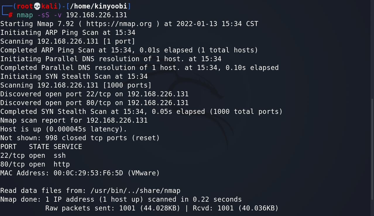 e 
- ( /home/kinyoobi) 
nmap -ss -v 
192. 168.226. 131 
starting Nmap 7.92 ( https://nmap.org ) at 2022-01-13 15:34 CST 
Initiating ARP Ping Scan at 15:34 
scanning 192.168.226.131 [1 port] 
Completed ARP Ping Scan at 15:34, €.01s elapsed (1 total hosts) 
Initiating Parallel DNS resolution Of 1 host. at 15:34 
Completed Parallel DNS resolution Of 1 host. at 15:34, O. elapsed 
Initiating SYN Stealth Scan at 15:34 
scanning 192.168.226.131 [1000 ports] 
Discovered open port 22/tcp on 192.168.226.131 
Discovered open port 80/tcp on 192.168.226.131 
Completed SYN Stealth Scan at 15:34, €.05s elapsed total ports) 
Nmap scan report for 192.168.226.131 
Host is up (O. latency) . 
Not shown: 998 closed tcp ports (reset) 
PORT STATE SERVICE 
22/tcp open ssh 
80/tcp open http 
MAC Address: (VMware) 
Read data files from: /usr/bin/. ./share/nmap 
Nmap done: 1 IP address (1 host up) scanned in 0.22 seconds 
Raw packets sent: 1001 (44.028KB) I Rcvd: 1001 (40.036KB) 
