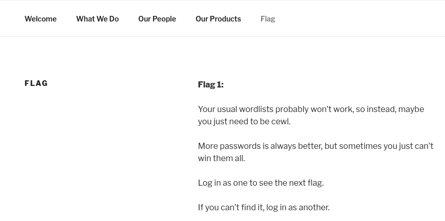 Welcome 
FLAG 
What we Do 
Our People 
Our ProdiRtS 
Flag 
Your usual wordlists probabty won't work, so instead, maybe 
you just need to be cewl. 
More passwords is always better, but sometimes you just can't 
win them all. 
Log in as one to see the next flag. 
If you can't find it, log in as another. 
