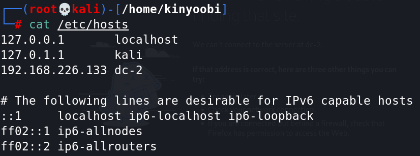e 
L / home/kinyoobi ] 
/etc/hosts 
cat 
127.€.0.1 
127.€.1.1 
I—it 
localhost 
kali 
192.168.226.133 dc-2 
# The 
following lines are desirable for IPv6 capable hosts 
localhost ip6-localhost ip6- loopback 
ff02 
::1 ip6-allnodes 
ff@2. 
ip6-a11routers 