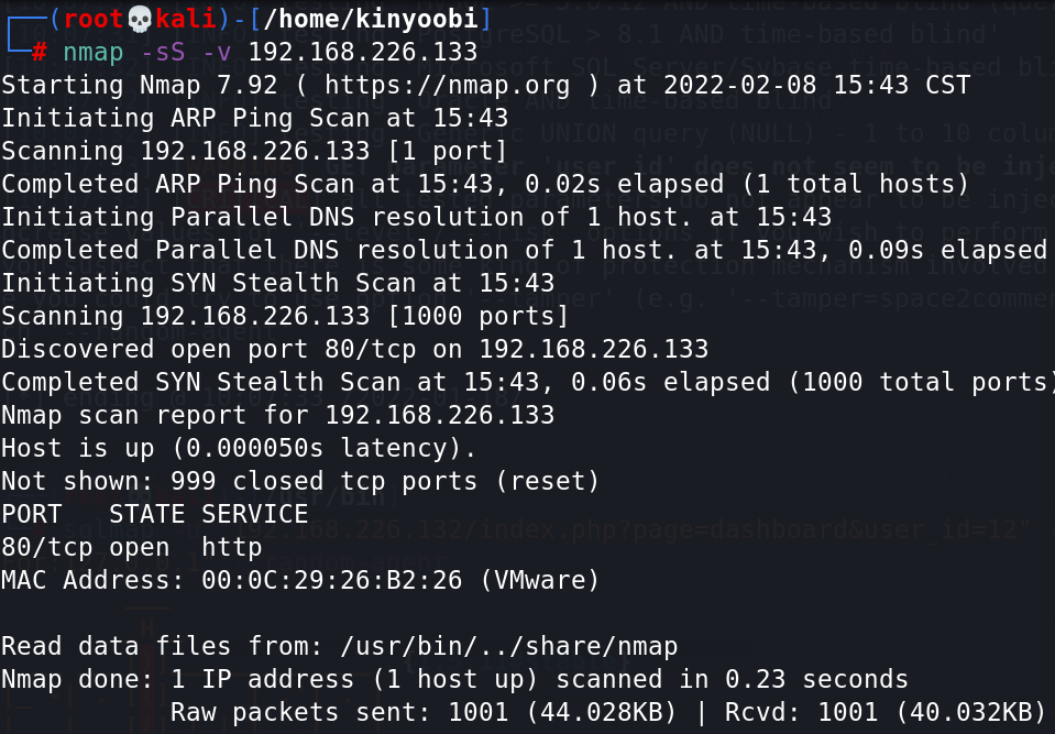 /home/kinyoobiJ 
192. 168.226. 133 
Starting Nmap 7.92 ( https://nmap.org ) at 2022-02-08 15:43 CST 
Initiating ARP Ping Scan at 15:43 
Scanning 192.168.226.133 [1 port] 
Completed ARP Ping Scan at 15:43, 0.02s elapsed (1 total hosts) 
Initiating Parallel DNS resolution of 1 host. at 15:43 
Completed Parallel DNS resolution of 1 host. at 15:43, 0.09s elapsed 
Initiating SYN Stealth Scan at 15:43 
Scanning 192.168.226.133 [1000 ports] 
Discovered open port 80/tcp on 192.168.226.133 
Completed SYN Stealth Scan at 15:43, 0.06s elapsed (1000 total ports 
Nmap scan report for 192.168.226.133 
Host is up (O. 006056s latency) . 
Not shown: 999 closed tcp ports (reset) 
PORT STATE SERVICE 
80/tcp open http 
MAC Address: (VMware) 
Read data files from: /usr/bin/. ./share/nmap 
Nmap done: 1 IP address (1 host up) scanned in 0.23 
Raw packets sent: 1001 (44.028KB) I Rcvd: 
seconds 
1001 (40.032KB) 