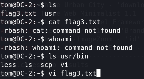 Is 
flag3. txt usr 
tom@DC-2:—$ cat flag3 . txt 
-rbash: cat: command not found 
tom@DC-2:-$ whoami 
-rbash: whoami: 
less Is scp 
command not found 
usr/bin 
flag3. txt' 