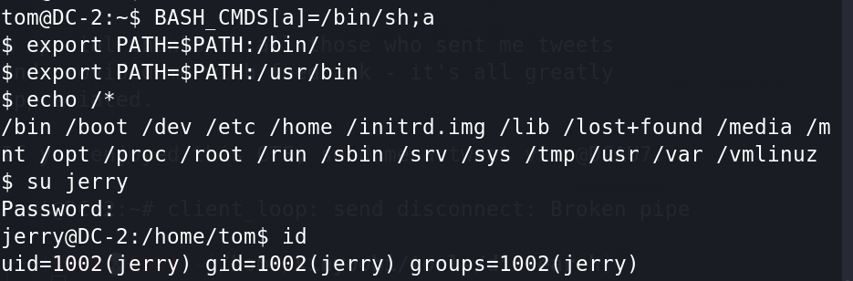 BASH 
$ export 
$ export 
$ echo /* 
/bin /boot /dev /etc /home /initrd.img /lib /lost+found /media /m 
nt /opt /proc /root /run /sbin /srv /sys /tmp /usr /var /vmlinuz 
$ su jerry 
Password: 
jerry@DC-2:/home/tom$ id 