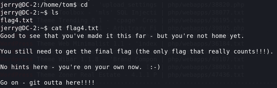 cd 
flag4. txt 
cat flag4. txt 
Good to see that you 've made it this far - 
but you' re not home yet. 
You still need to get the final flag (the only flag that really counts! ! ! ) . 
NO hints here - you' re on your own now. 
git outta here! 
GO on - 