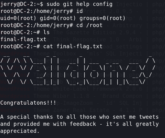 jerry@DC-2:-$ sudo git help config 
id 
root) root) root) 
_/ Ill (l 
Is 
final - flag . txt 
cat 
cd / root 
final-flag. txt 
\ Il 
Congratulatons! 
A special thanks to all those who sent me tweets 
and provided me with feedback 
- it's all greatly 
appreciated. 