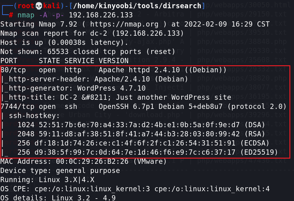 /home/kinyoobi/tools/dirsearchl 
192. 168.226. 133 
Starting Nmap 7.92 ( https://nmap.org ) at 2022-02-09 16:29 CST 
Nmap scan report for dc-2 (192.168.226.133) 
Host is up (0.00638s latency) . 
Not shown: 65533 closed tcp ports (reset) 
PORT 
STATE SERVICE VERSION 
O/tcp 
open http 
Apache httpd 2.4.10 ( (Debian)) 
I http-server-header: Apache/2 .4.10 (Debian) 
I http-generator: WordPress 4.7.10 
I http-title: DC-2 &#8211; Just another WordPress site 
OpenSSH 6.7p1 Debian 5+deb8u7 (protocol 2.6) 
744/tcp open ssh 
I ssh-hostkey: 
1024 (DSA) 
2048 (RSA) 
256 (ECDSA) 
256 (025519) 
ress: 
are 
Device type: general purpose 
Running: Linux 3.X14.X 
OS CPE: cpe:/o:linux:linux kernel:3 cpe:/o: Linux: Linux kernel 
OS details: 
Linux 3.2 
- 4.9 