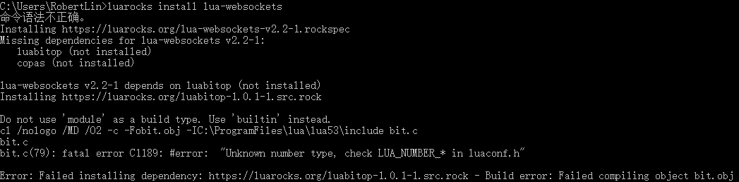 C:\Users\X>luarocks install lua-websockets 命令语法不正确。 Installing https://luarocks.org/lua-websockets-v2.2-1.rockspec Missing dependencies for lua-websockets v2.2-1:    luabitop (not installed)    copas (not installed)  lua-websockets v2.2-1 depends on luabitop (not installed) Installing https://luarocks.org/luabitop-1.0.1-1.src.rock  Do not use 'module' as a build type. Use 'builtin' instead. cl /nologo /MD /O2 -c -Fobit.obj -IC:\ProgramFiles\lua\lua53\include bit.c bit.c bit.c(79): fatal error C1189: #error:  "Unknown number type, check LUA_NUMBER_* in luaconf.h"  Error: Failed installing dependency: https://luarocks.org/luabitop-1.0.1-1.src.rock - Build error: Failed compiling object bit.obj