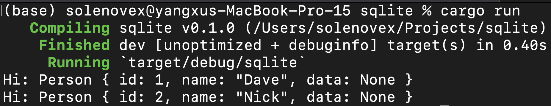 (base) solenovex@yangxus—MacBook—Pro—15 sqlite % cargo run 
Compiling 
Finished 
Running 
Person { 
Person { 
sqlite v0.1.0 (/Users/s01enovex/Projects/sq1ite) 
dev [unoptimized + debuginfo] target(s) in 0.40s 
Hi: 
Hi: 
target/ debug/sqlite 
id: 1, name: "Dave" , 
id: 2, name: 
"Nick" , 
data: None } 
data: None } 