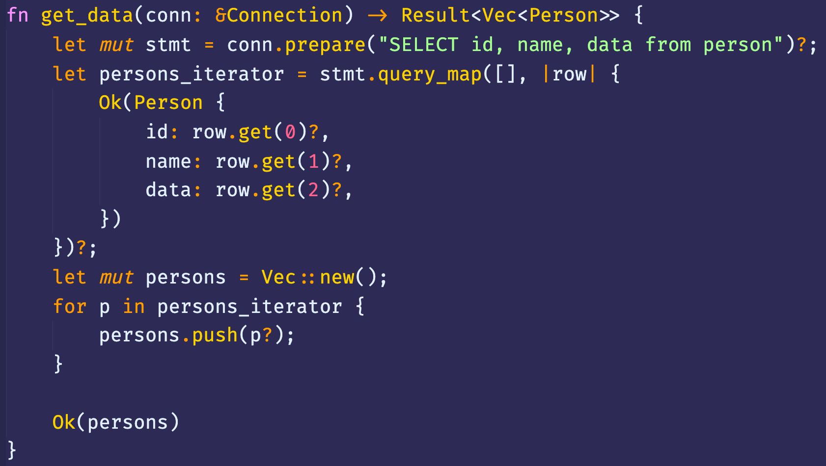 fn get_data(conn: 8Connection) Result<Vec<Person>> { 
let 
let 
let 
for 
conn.prepare( "SELECT id, name, data from person")? ; 
mut stmt 
I rowl { 
stmt . [ ] , 
persons _ iterator - 
Ok(Person { 
id: row. get(ø)?, 
name: row.get(l)?, 
data: row.get(2)?, 
mut persons = Vec :: new(); 
p in persons _ iterator { 
persons . push(p?); 
Ok(persons) 