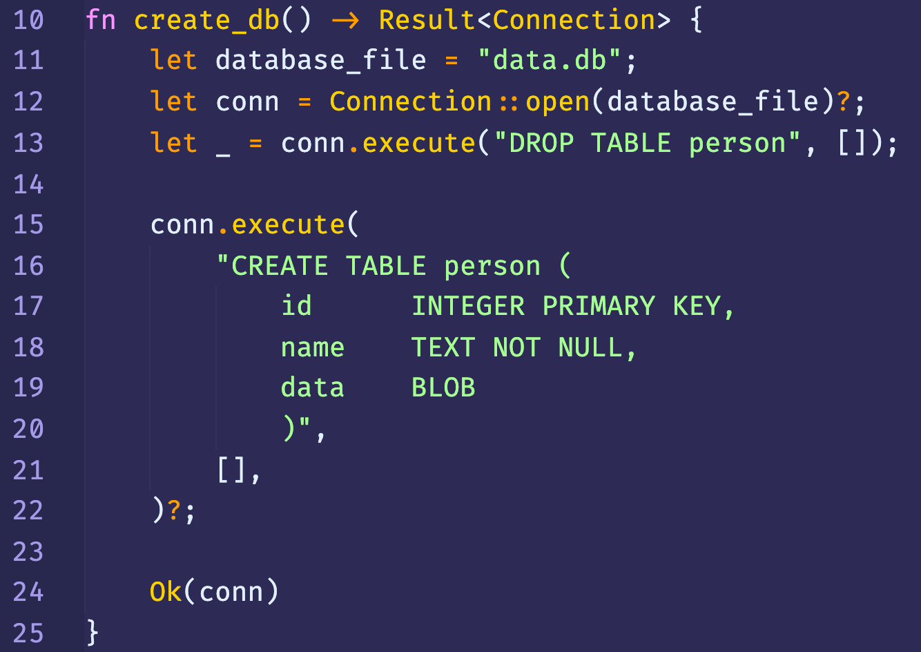 10 
11 
12 
13 
14 
15 
16 
17 
18 
19 
20 
21 
22 
23 
24 
25 
fn 
create_db() Result<Connection> { 
let 
database file 
"data. db"; 
Connection :: ; 
let conn 
let 
conn.execute( "DROP TABLE person" , 
conn. execute( 
"CREATE TABLE person ( 
id 
name 
data 
a, 
Ok(conn) 
INTEGER PRIMARY KEY, 
TEXT NOT NULL, 
BLOB 