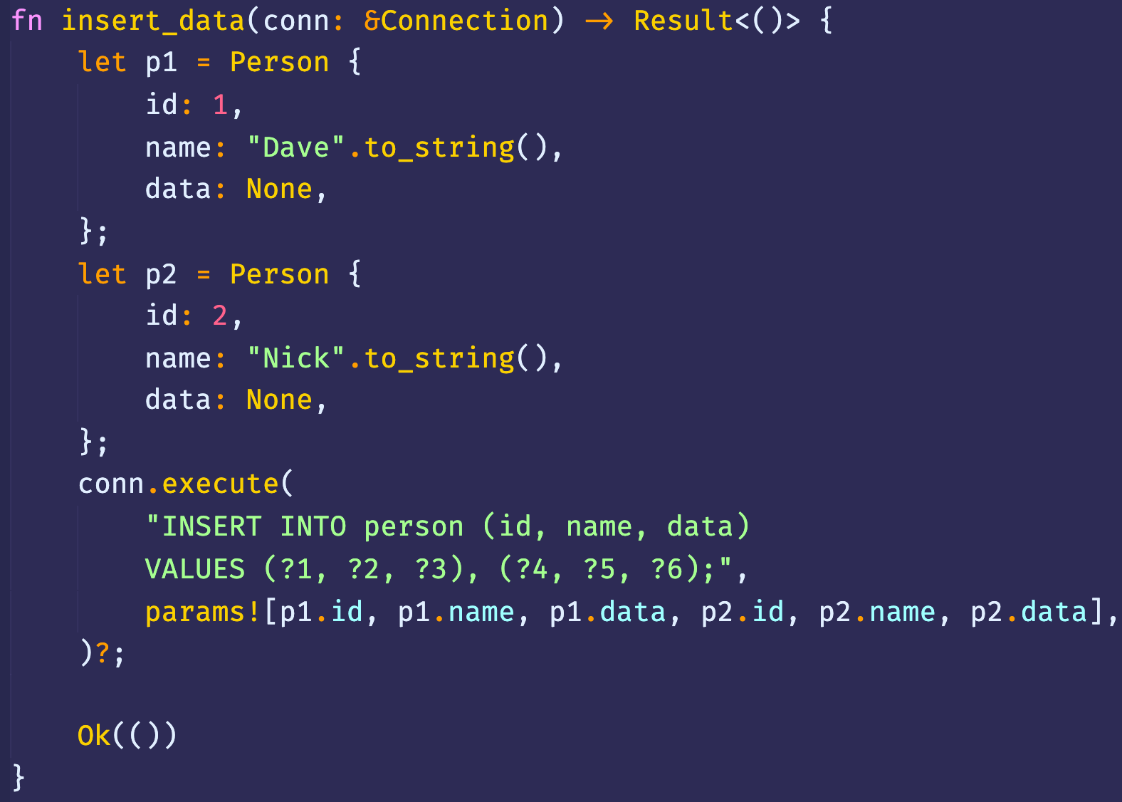 fn insert_data(conn: &Connection) Result<()> { 
Person { 
let pl 
id: 
1, 
"Dave" .to_string(), 
name : 
data: None, 
Person { 
let p2 
id: 
2, 
"Nick" . 
name : 
data: None, 
conn . execute( 
"INSERT INTO person (id, name, data) 
VALUES (?1, ?3), 
params![pl.id, pl. name, pl. data, p2.id, 
p2 . name, 
p2.data], 
