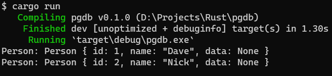 $ cargo run 
pgdb (D:\Projects\Rust\pgdb) 
Compiling 
dev [unoptimized + debuginfo] target(s) in 1.30s 
Finished 
'target\debug\pgdb. exe 
Running 
Person: Person { id: 1, name: "Dave" 
data: None } 
Person: Person { id: 2, name: "Nick", data: None } 