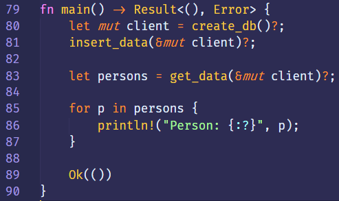 79 
80 
81 
82 
83 
84 
85 
86 
87 
88 
89 
90 
fn 
main() Result<(), Error> { 
create_db()?; 
let mut 
client 
insert_data(8mut client)? ; 
get_data(&mut client)? 
let 
persons 
persons { 
for p 
print In! ("Person: { : ? } ", 
p); 