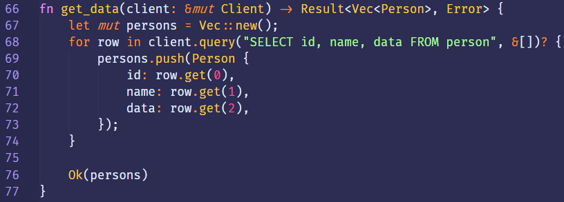 66 
67 
68 
69 
70 
71 
72 
73 
74 
75 
76 
77 
fn 
get_data(client: 8mut Client) 
let mut persons = Vec :: new(); 
in 
for row 
persons.push(Person { 
id: row.get(ø), 
name: row.get(l), 
data: row.get(2), 
D; 
Ok(persons) 
Result<Vec<Person> , 
id, name, data FROM 
Error> 
person" 