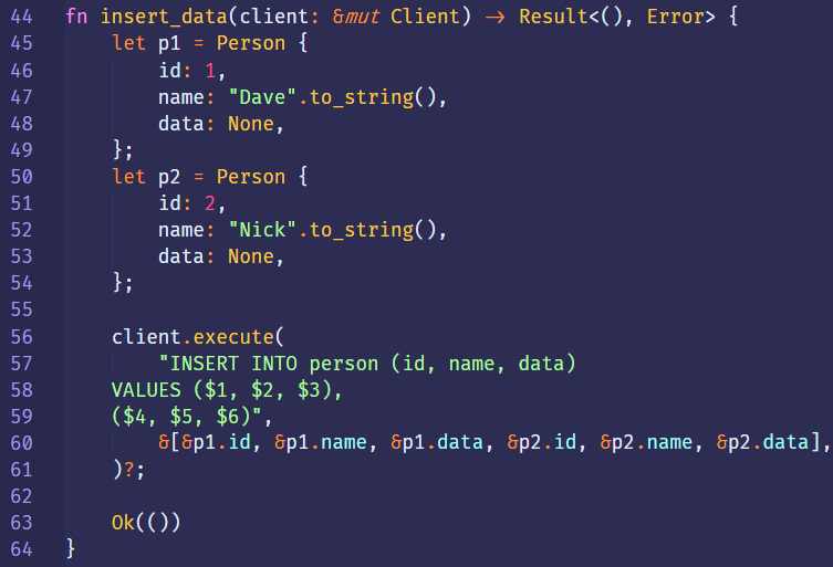 44 
45 
46 
48 
49 
50 
51 
52 
53 
54 
55 
56 
57 
58 
59 
60 
61 
62 
63 
64 
fn 
insert_data(client: &mut Client) 9 
let 
let 
Person { 
pl 
id: 
1, 
"Dave" .to_string(), 
name : 
data: None, 
Person { 
id: 
2, 
"Nick" .to_string(), 
name : 
data: None, 
client. execute( 
"INSERT INTO person (id, name, data) 
VALUES ($1, $2, $3), 
8[8p1.id, 8p1.name, 8p1.data, &p2.id, 
Error> { 
. name , 
. data], 