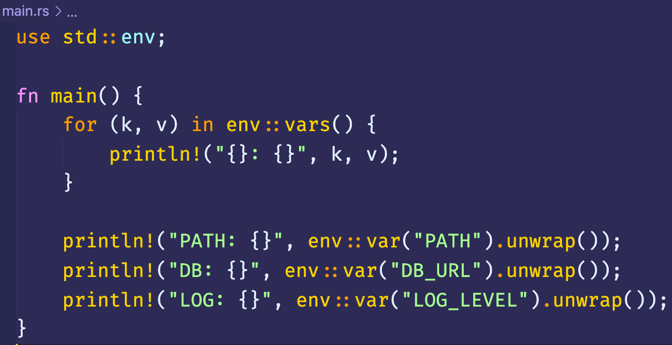 main.rs > 
use std env; 
fn main() { 
for (k, v) in env::vars() { 
print In! ("PATH: { } " , 
env :: var( " PATH" ) . unwrap( ) ) ; 
print In! ("DB: {I" , 
env :: var( "DB_URL"). unwrap()); 
println!("LOG: O" , 
env :: var( " LOG _ LEVEL " ) . unwrap( ) ) ; 