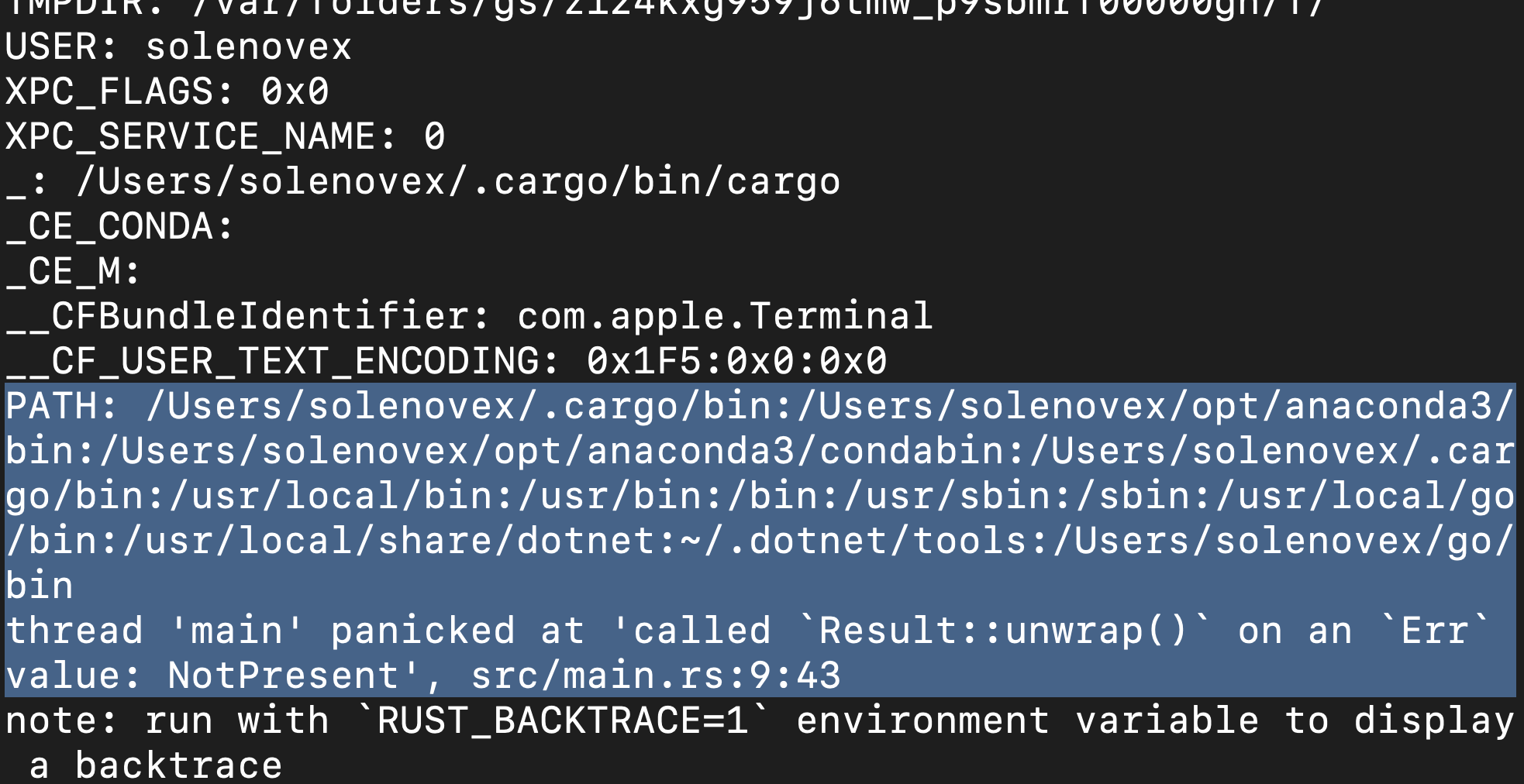 USER: solenovex 
XPC FLAGS: exe 
XPC SERVICE NAME: e 
/Users/s01enovex/ . cargo/ bin/ cargo 
CE CONDA: 
CE M: 
_CFBund1eIdentifier: com.apple.Terminal 
CF USER TEXT ENCODING: 
PATH: /Users/s01enovex/.cargo/bin: / Users/ solenovex/opt/anaconda3 
bin : /Users/s01enovex/opt/anaconda3/condabin : /Users/s01enovex/ . car 
go/bin: /usr/local/bin : /usr/bin : / bin : /usr/sbin : /sbin : /usr/local/go 
/ bin : /usr/local/share/dotnet : N/ . dotnet/tools : / Users/ solenovex/go/ 
bin 
thread Imainl panicked at I called 
on an 'Err' 
src/main.rs:9:43 
value: NotPresentI, 
note: run with 'RUST BACKTRACE-I' 
environment variable to display 
a backtrace 